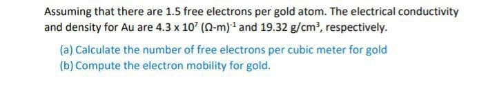 Assuming that there are 1.5 free electrons per gold atom. The electrical conductivity
and density for Au are 4.3 x 10' (0-m)* and 19.32 g/cm?, respectively.
(a) Calculate the number of free electrons per cubic meter for gold
(b) Compute the electron mobility for gold.
