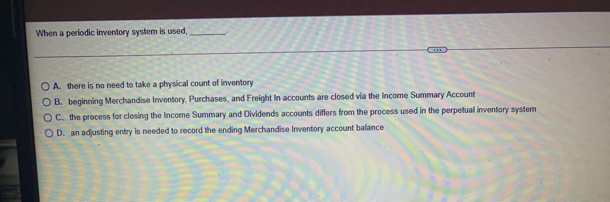 When a periodic inventory system is used,
O A. there is no need to take a physical count of inventory
O B. beginning Merchandise Inventory, Purchases, and Freight In accounts are closed via the Income Summary Account
O C. the process for closing the Income Summary and Dividends accounts differs from the process used in the perpetual inventory system
O D. an adjusting entry is needed to record the ending Merchandise Inventory account balance
