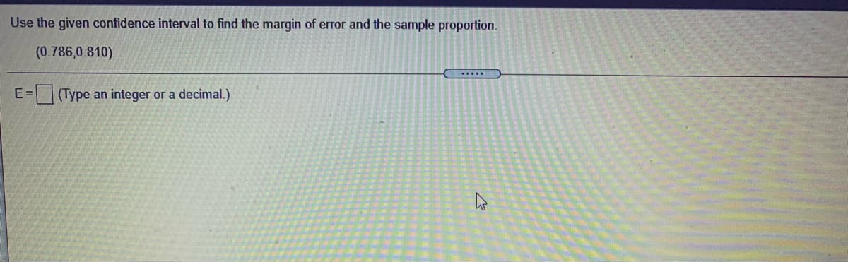 Use the given confidence interval to find the margin of error and the sample proportion.
(0.786,0.810)
E=(Type an integer or a decimal.)
