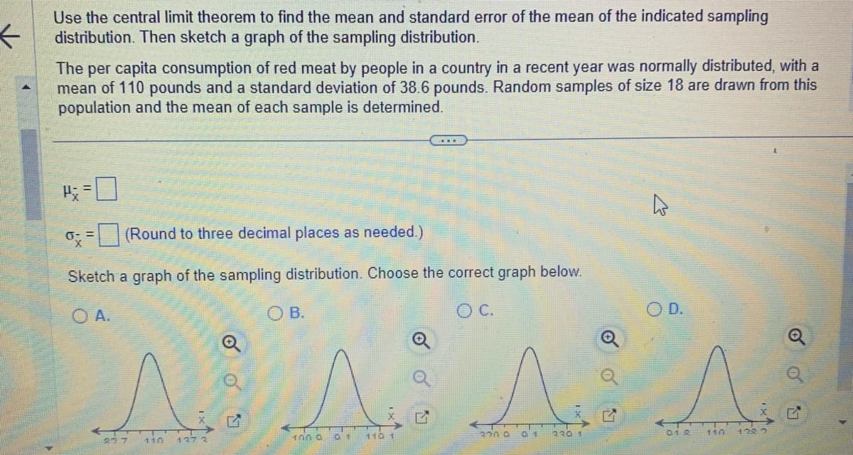 ←
Use the central limit theorem to find the mean and standard error of the mean of the indicated sampling
distribution. Then sketch a graph of the sampling distribution.
The per capita consumption of red meat by people in a country in a recent year was normally distributed, with a
mean of 110 pounds and a standard deviation of 38.6 pounds. Random samples of size 18 are drawn from this
population and the mean of each sample is determined.
P=0
o= (Round to three decimal places as needed.)
Sketch a graph of the sampling distribution. Choose the correct graph below.
O A.
O C.
27 7
1272
ㅇㅇ
14
OB.
1000
01
110 1
A
01
320 0
320 1
01 2
110
128.2
Q