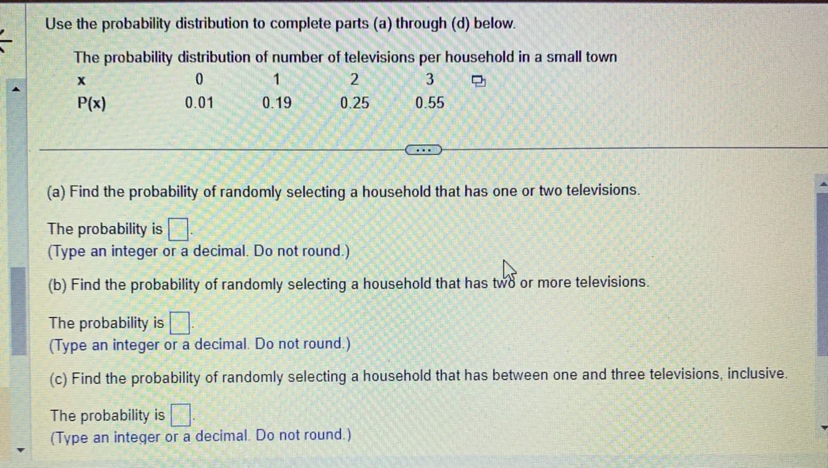 -
Use the probability distribution to complete parts (a) through (d) below.
The probability distribution of number of televisions per household in a small town
X
0
1
3
D
P(x)
0.01
0.19
0.55
2
0.25
.....
(a) Find the probability of randomly selecting a household that has one or two televisions.
The probability is
(Type an integer or a decimal. Do not round.)
(b) Find the probability of randomly selecting a household that has two or more televisions.
The probability is
(Type an integer or a decimal. Do not round.)
(c) Find the probability of randomly selecting a household that has between one and three televisions, inclusive.
The probability is
(Type an integer or a decimal. Do not round.)