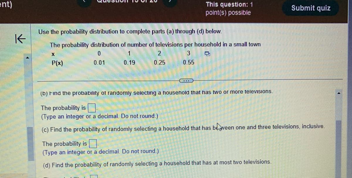 ent)
K
Use the probability distribution to complete parts (a) through (d) below.
The probability distribution of number of televisions per household in a small town
0
3
X
P(x)
0.01
0.55
1
0.19
This question: 1
point(s) possible
2
0.25
Submit quiz
(b) Find the probability of randomly selecting a household that has two or more televisions.
The probability is
(Type an integer or a decimal. Do not round.)
(c) Find the probability of randomly selecting a household that has been one and three televisions, inclusive.
The probability is
(Type an integer or a decimal. Do not round.)
(d) Find the probability of randomly selecting a household that has at most two televisions.