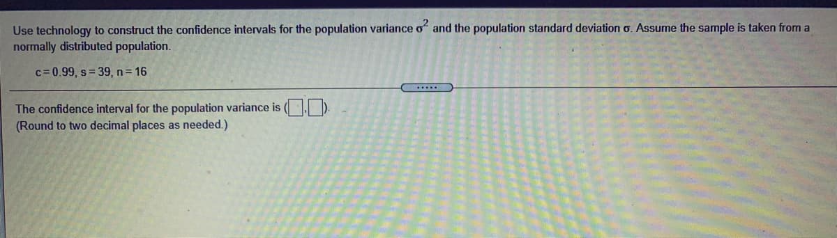 Use technology to construct the confidence intervals for the population variance o and the population standard deviation o. Assume the sample is taken from a
normally distributed population.
c= 0.99, s= 39, n 16
.....
The confidence interval for the population variance is (.).
(Round to two decimal places as needed.)
