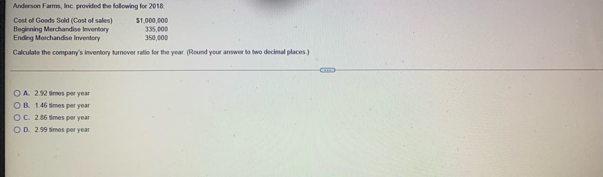 Anderson Farms, Inc. provided the following for 2018:
Cost of Goods Sold (Cost of sales)
Beginning Merchandise Inventory
Ending Merchandise Inventory
$1,000,000
335,000
350,000
Calculate the company's inventory turnover ratio for the year. (Round your answer to two decimal places.)
O A. 2.92 times per year
O B. 1.46 times per year
O C. 2.86 times per year
O D. 2.99 times per year
