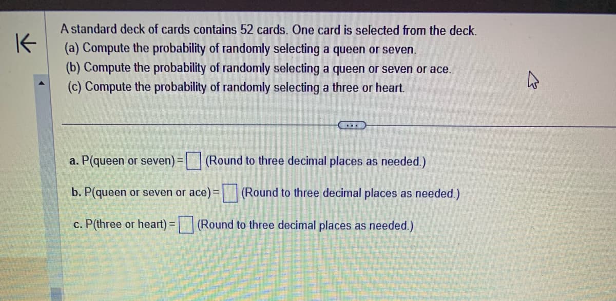 K
A standard deck of cards contains 52 cards. One card is selected from the deck.
(a) Compute the probability of randomly selecting a queen or seven.
(b) Compute the probability of randomly selecting a queen or seven or ace.
(c) Compute the probability of randomly selecting a three or heart.
……….
a. P(queen or seven) =
(Round to three decimal places as needed.)
b. P(queen or seven or ace) = (Round to three decimal places as needed.)
c. P(three or heart) = (Round to three decimal places as needed.)
4