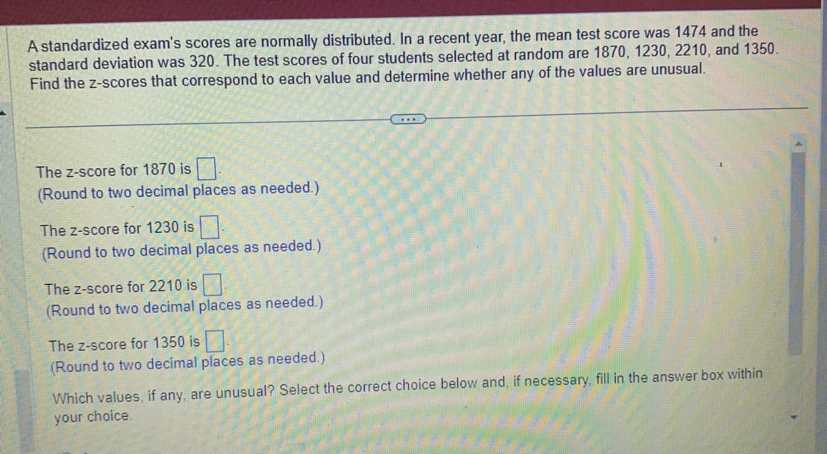 A standardized exam's scores are normally distributed. In a recent year, the mean test score was 1474 and the
standard deviation was 320. The test scores of four students selected at random are 1870, 1230, 2210, and 1350.
Find the z-scores that correspond to each value and determine whether any of the values are unusual.
The Z-score for 1870 is
(Round to two decimal places as needed.)
The z-score for 1230 is.
(Round to two decimal places as needed.)
The Z-score for 2210 is.
(Round to two decimal places as needed.)
The z-score for 1350 is
(Round to two decimal places as needed.)
(...
Which values, if any, are unusual? Select the correct choice below and, if necessary, fill in the answer box within
your choice.