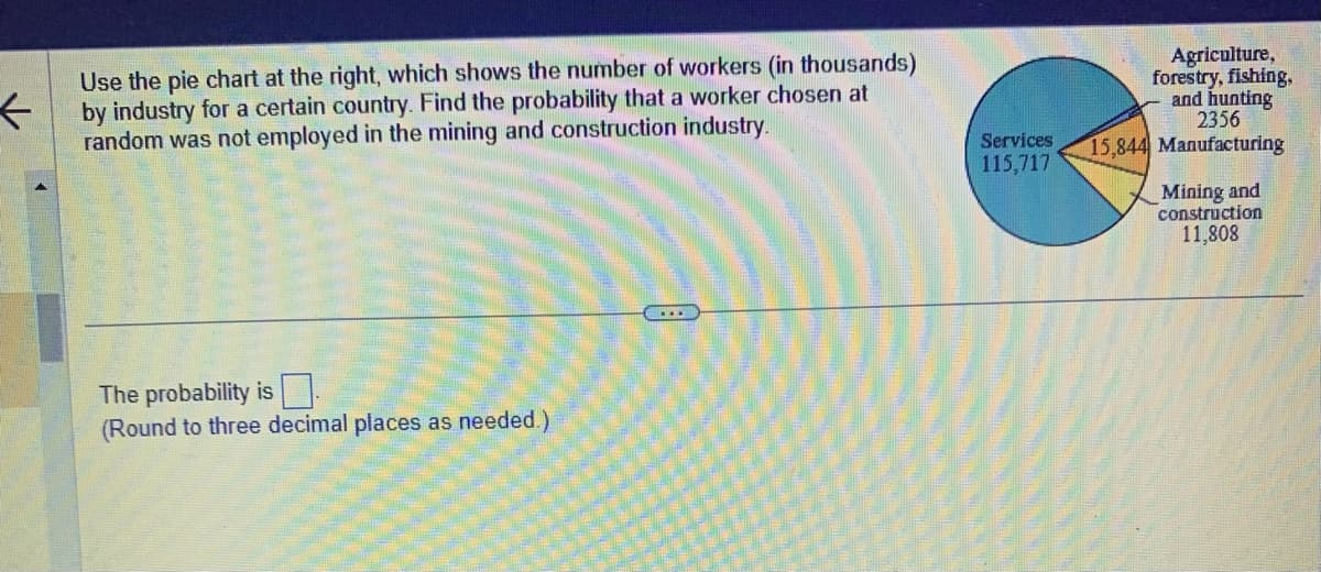 <
Use the pie chart at the right, which shows the number of workers (in thousands)
by industry for a certain country. Find the probability that a worker chosen at
random was not employed in the mining and construction industry.
The probability is
(Round to three decimal places as needed.)
...
Services
115,717
Agriculture,
forestry, fishing,
and hunting
2356
15,844 Manufacturing
Mining and
construction
11,808