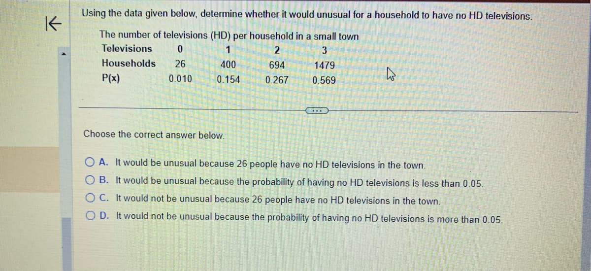 K-
Using the data given below, determine whether it would unusual for a household to have no HD televisions.
The number of televisions (HD) per household in a small town
Televisions
0
1
2
3
694
1479
Households 26
P(x)
400
0.154
0.010
0.267 0.569
Choose the correct answer below.
4
OA. It would be unusual because 26 people have no HD televisions in the town.
OB. It would be unusual because the probability of having no HD televisions is less than 0.05.
OC. It would not be unusual because 26 people have no HD televisions in the town.
OD. It would not be unusual because the probability of having no HD televisions
more than 0.05.