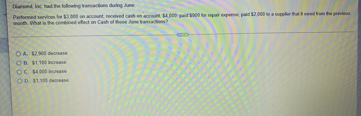 Diamond, Inc. had the following transactions during June:
Performed services for $3,000 on account; received cash on account, $4000; paid $900 for repair expense; paid $2,000 to a supplier that it owed from the previous
month. What is the combined effect on Cash of these June transactions?
O A. $2,900 decrease
O B. $1,100 increase
O C. $4,000 increase
O D. $1,100 decrease
