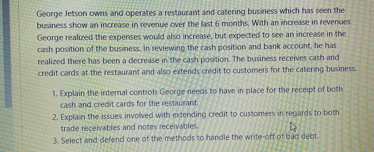 George Jetson owns and operates a restaurant and catering business which has seen the
business show an increase in revenue over the last 6 months. With an increase in revenues
George realized the expenses would also increase, but expected to see an increase in the
cash position of the business. In reviewing the cash position and bank account, he has
realized there has been a decrease in the cash position. The business receives cash and
credit cards at the restaurant and also extends credit to customers for the catering business.
1. Explain the internal controls George needs to have in place for the receipt of both
cash and credit cards for the restaurant.
2. Explain the issues involved with extending credit to customers in regards to both
trade receivables and notes receivables,
3. Select and defend one of the methods to handle the write-off of bad debt.
