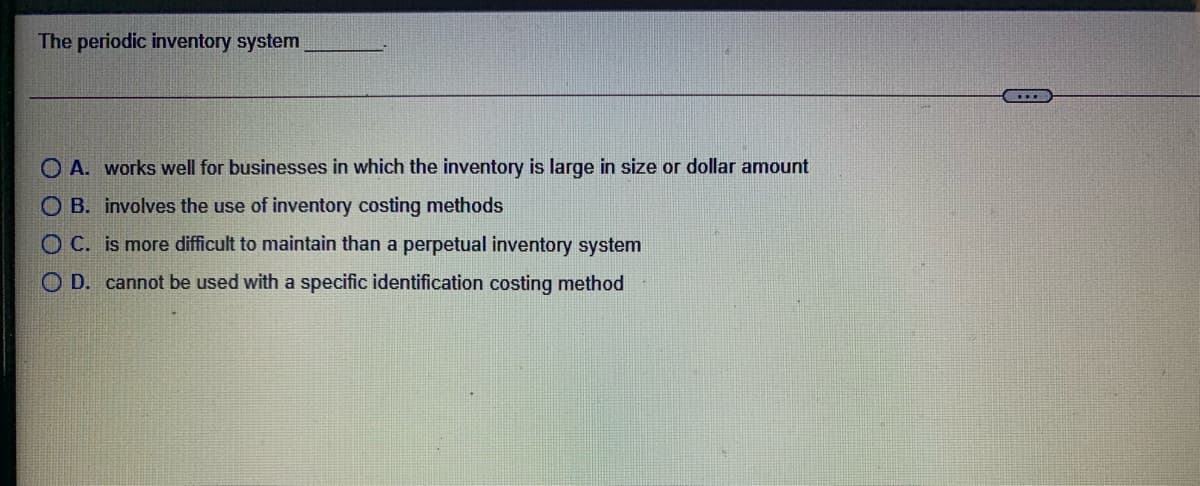 The periodic inventory system
O A. works well for businesses in which the inventory is large in size or dollar amount
O B. involves the use of inventory costing methods
O C. is more difficult to maintain than a perpetual inventory system
O D. cannot be used with a specific identification costing method
