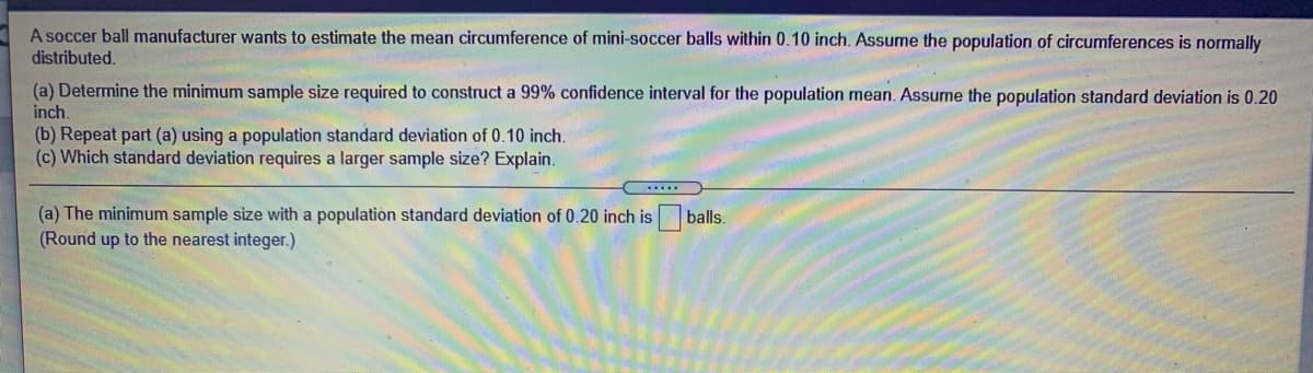 A soccer ball manufacturer wants to estimate the mean circumference of mini-soccer balls within 0.10 inch. Assume the population of circumferences is normally
distributed.
(a) Determine the minimum sample size required to construct a 99% confidence interval for the population mean. Assume the population standard deviation is 0.20
inch
(b) Repeat part (a) using a population standard deviation of 0.10 inch.
(c) Which standard deviation requires a larger sample size? Explain.
(a) The minimum sample size with a population standard deviation of 0.20 inch is
(Round up to the nearest integer.)
balls.

