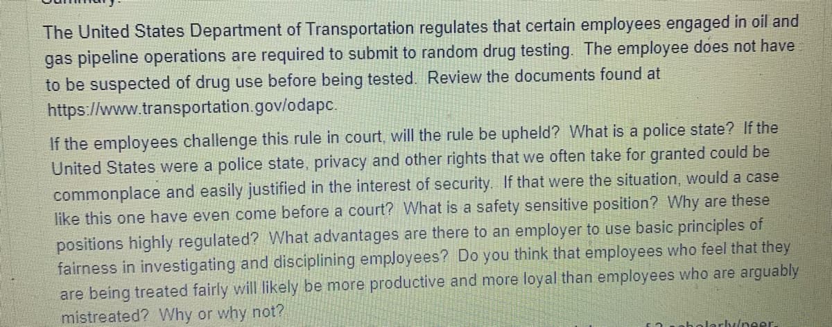 The United States Department of Transportation regulates that certain employees engaged in oil and
gas pipeline operations are required to submit to random drug testing. The employee does not have
to be suspected of drug use before being tested. Review the documents found at
https://www.transportation.gov/odapc.
If the employees challenge this rule in court, will the rule be upheld? What is a police state? If the
United States were a police state, privacy and other rights that we often take for granted could be
commonplace and easily justified in the interest of security. If that were the situation, would a case
like this one have even come before a court? What is a safety sensitive position? Why are these
positions highly regulated? What advantages are there to an employer to use basic principles of
fairness in investigating and disciplining employees? Do you think that employees who feel that they
are being treated fairly will likely be more productive and more loyal than employees who are arguably
mistreated? Why or why not?
f2nbolarly/neer.
