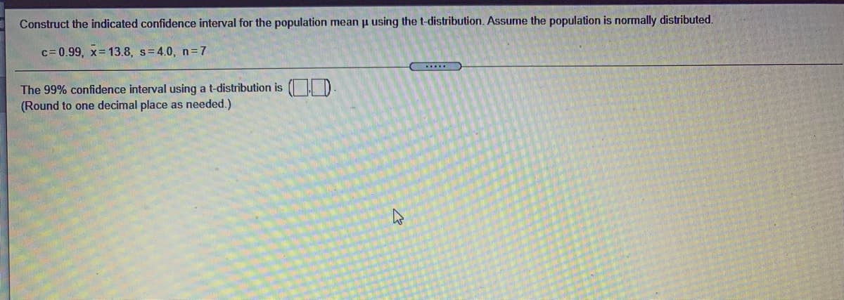 Construct the indicated confidence interval for the population mean u using the t-distribution. Assume the population is normally distributed.
c= 0.99, x 13.8, s=4.0, n=7
The 99% confidence interval using a t-distribution is ( D
(Round to one decimal place as needed.)
