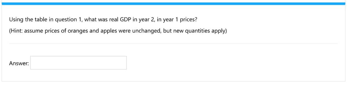 Using the table in question 1, what was real GDP in year 2, in year 1 prices?
(Hint: assume prices of oranges and apples were unchanged, but new quantities apply)
Answer:

