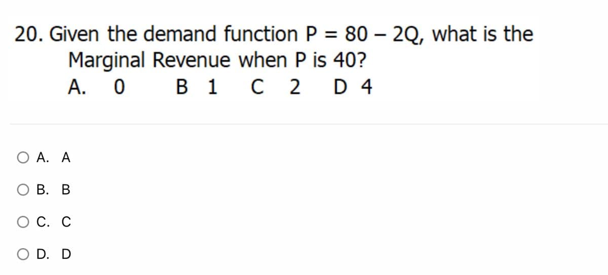 20. Given the demand function P = 80 – 2Q, what is the
Marginal Revenue when P is 40?
A. 0
В 1 с 2
D 4
O A. A
О В. В
С. С
O D. D
