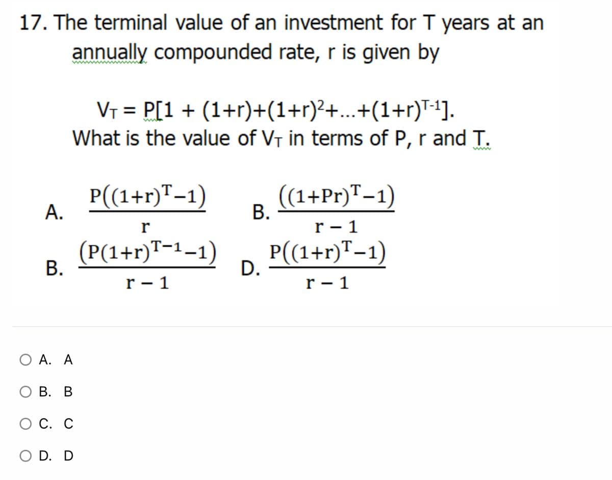 17. The terminal value of an investment for T years at an
annually compounded rate, r is given by
VT = P[1+ (1+r)+(1+r)²+...+(1+r)T-1].
What is the value of VT in terms of P, r and T.
P((1+r)"-1)
А.
(1+Pr)T-1)
В.
r
r - 1
(P(1+r)™-1–1)
P(1+r)T-1)
В.
D.
r - 1
r - 1
O A. A
В. В
С. С
O D. D
