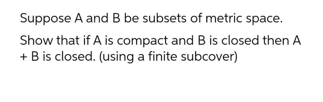 Suppose A and B be subsets of metric space.
Show that if A is compact and B is closed then A
+ B is closed. (using a finite subcover)
