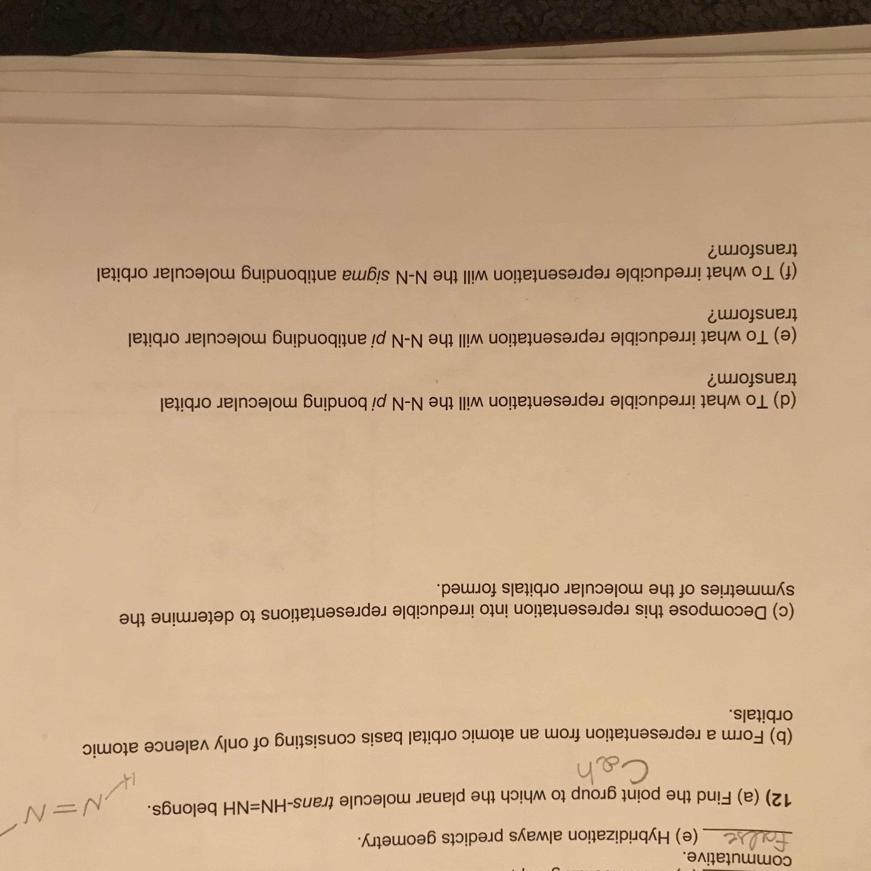 commutative.
false (e) Hybridization always predicts geometry.
12) (a) Find the point group to which the planar molecule trans-HN=NH belongs.
Ceh
(0) Form a representation from an atomic orbital basis consisting of only valence atomic
orbitals.
(c) Decompose this representation into irreducible representations to determine the
symmetries of the molecular orbitals formed.
(d) To what irreducible representation will the N-N pi bonding molecular orbital
transform?
(e) To what irreducible representation will the N-N pi antibonding molecular orbital
transform?
(f) To what irreducible representation will the N-N sigma antibonding molecular orbital
transform?
