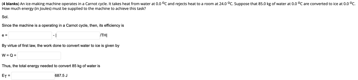 (4 blanks) An ice-making machine operates in a Carnot cycle. It takes heat from water at 0.0 °C and rejects heat to a room at 24.0 °C. Suppose that 85.0 kg of water at 0.0 °C are converted to ice at 0.0 °C.
How much energy (in Joules) must be supplied to the machine to achieve this task?
Sol.
Since the machine is a operating in a Carnot cycle, then, its efficiency is
e =
- |
ITHỊ
By virtue of first law, the work done to convert water to ice is given by
W = Q =
Thus, the total energy needed to convert 85 kg of water is
ET =
687.5 J
