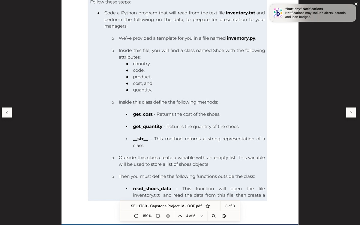 <
Follow these steps:
Code a Python program that will read from the text file inventory.txt and
perform the following on the data, to prepare for presentation to your
managers:
O
O
O
O
We've provided a template for you in a file named inventory.py.
Inside this file, you will find a class named Shoe with the following
attributes:
●
●
Inside this class define the following methods:
■
■
■
country,
code,
product,
cost, and
quantity.
■
get_cost - Returns the cost of the shoes.
get_quantity - Returns the quantity of the shoes.
_str_ - This method returns a string representation of a
class.
Outside this class create a variable with an empty list. This variable
will be used to store a list of shoes objects
Then you must define the following functions outside the class:
read_shoes_data - This function will open the file
inventory.txt and read the data from this file, then create a
SE L1T30 - Capstone Project IV - OOP.pdf
159%
חר
4 of 6
3 of 3
b
"Bartleby" Notifications
Notifications may include alerts, sounds
and icon badges.
>