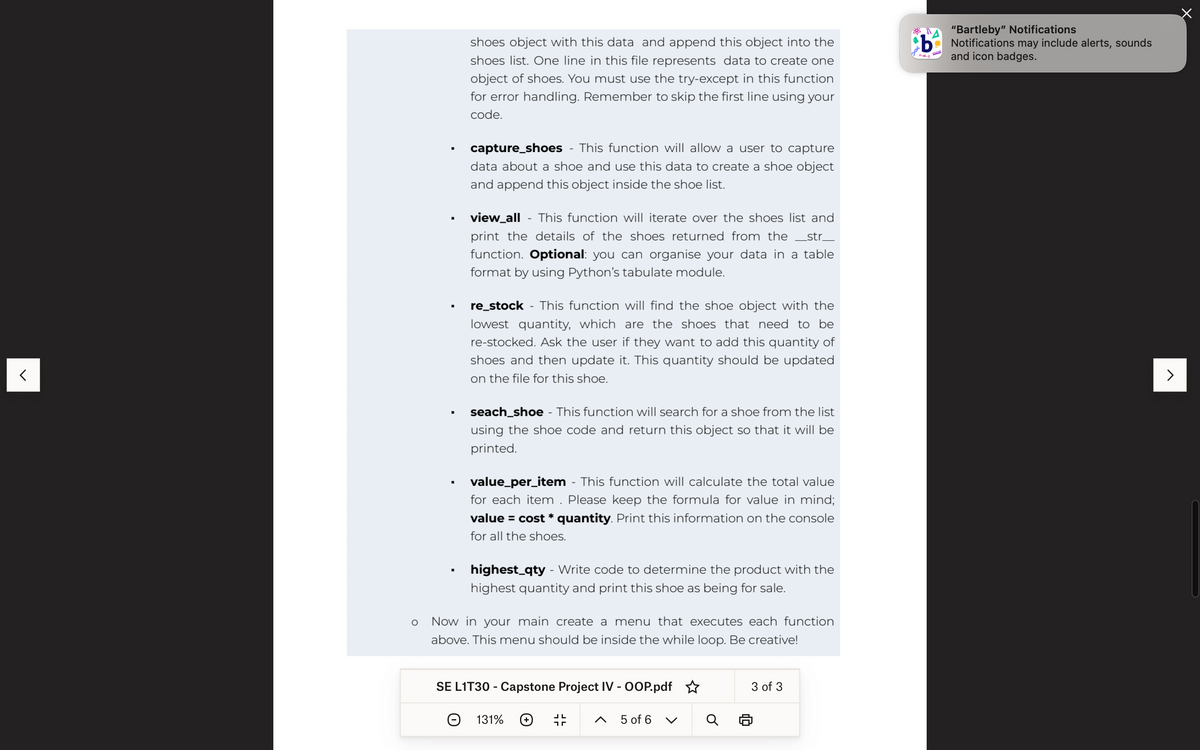 <
▪
.
▪
shoes object with this data and append this object into the
shoes list. One line in this file represents data to create one
object of shoes. You must use the try-except in this function
for error handling. Remember to skip the first line using your
code.
capture_shoes - This function will allow a user to capture
data about a shoe and use this data to create a shoe object
and append this object inside the shoe list.
view_all - This function will iterate over the shoes list and
print the details of the shoes returned from the _str_
function. Optional: you can organise your data in a table
format by using Python's tabulate module.
re_stock - This function will find the shoe object with the
lowest quantity, which are the shoes that need to be
re-stocked. Ask the user if they want to add this quantity of
shoes and then update it. This quantity should be updated
on the file for this shoe.
seach_shoe - This function will search for a shoe from the list
using the shoe code and return this object so that it will be
printed.
value_per_item - This function will calculate the total value
for each item. Please keep the formula for value in mind;
value = cost * quantity. Print this information on the console
for all the shoes.
highest_qty - Write code to determine the product with the
highest quantity and print this shoe as being for sale.
O Now in your main create a menu that executes each function
above. This menu should be inside the while loop. Be creative!
SE L1T30 - Capstone Project IV - OOP.pdf
131%
5 of 6
3 of 3
"Bartleby" Notifications
b Notifications may include alerts, sounds
()
and icon badges.
>