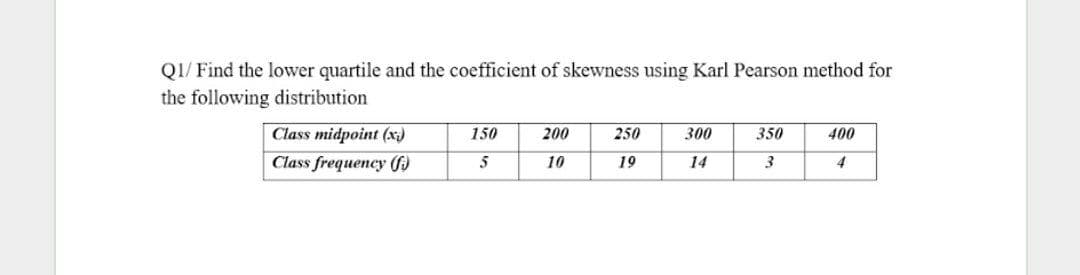 QI/ Find the lower quartile and the coefficient of skewness using Karl Pearson method for
the following distribution
Class midpoint (x)
150
200
250
300
350
400
Class frequency f)
5
10
19
14
3
4
