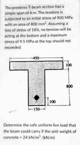 The prestress T-beam section has a
simple span of 6 m. The tendons is
subjected to an initial stress of 900 MPa
with an area of 800 mm?. Assuming a
loss of stress of 18%, no tension will be
acting at the bottom and a maximum
stress of 9.5 MPa at the top should not
exceeded.
-450
00
800
100
150-
Determine the safe uniform live load that
the beam could carry if the unit weight of
concrete = 24 kN/m?. (kN/m)
