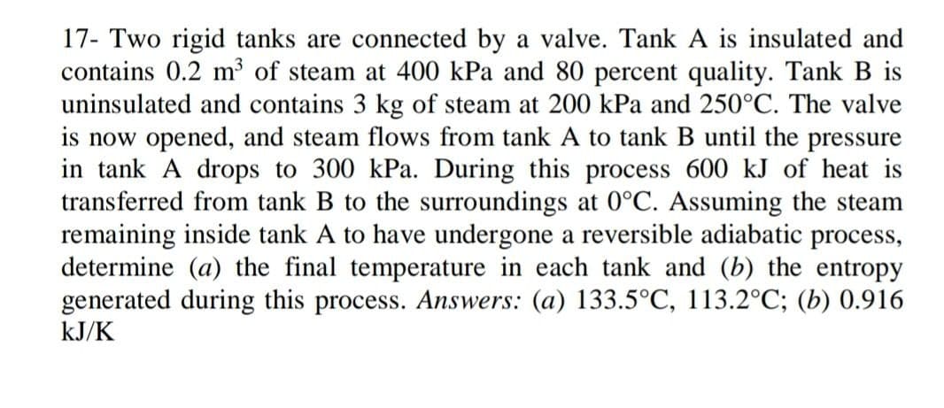 17- Two rigid tanks are connected by a valve. Tank A is insulated and
contains 0.2 m³ of steam at 400 kPa and 80 percent quality. Tank B is
uninsulated and contains 3 kg of steam at 200 kPa and 250°C. The valve
is now opened, and steam flows from tank A to tank B until the pressure
in tank A drops to 300 kPa. During this process 600 kJ of heat is
transferred from tank B to the surroundings at 0°C. Assuming the steam
remaining inside tank A to have undergone a reversible adiabatic process,
determine (a) the final temperature in each tank and (b) the entropy
generated during this process. Answers: (a) 133.5°C, 113.2°C; (b) 0.916
kJ/K

