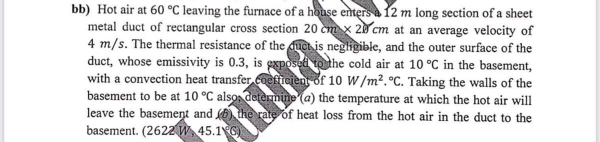 bb) Hot air at 60 °C leaving the furnace of a house enters a 12 m long section of a sheet
metal duct of rectangular cross section 20 cm x 20 cm at an average velocity of
4 m/s. The thermal resistance of the duct is negligible, and the outer surface of the
duct, whose emissivity is 0.3, is exposed to the cold air at 10 °C in the basement,
with a convection heat transfer coeff
basement to be at 10 °C also, det
leave the basemeņt and 6) the rate of heat loss from the hot air in the duct to the
basement. (2622 W, 45.1 C)
y of 10 W/m².°C. Taking the walls of the
ine (a) the temperature at which the hot air will
Hma
