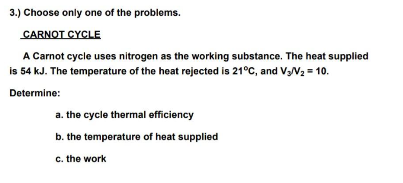 3.) Choose only one of the problems.
CARNOT CYCLE
A Carnot cycle uses nitrogen as the working substance. The heat supplied
is 54 kJ. The temperature of the heat rejected is 21°C, and V3N2 = 10.
Determine:
a. the cycle thermal efficiency
b. the temperature of heat supplied
c. the work
