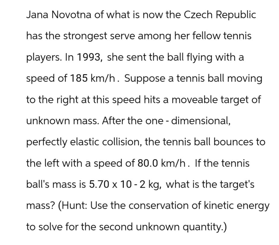 Jana Novotna of what is now the Czech Republic
has the strongest serve among her fellow tennis
players. In 1993, she sent the ball flying with a
speed of 185 km/h. Suppose a tennis ball moving
to the right at this speed hits a moveable target of
unknown mass. After the one-dimensional,
perfectly elastic collision, the tennis ball bounces to
the left with a speed of 80.0 km/h. If the tennis
ball's mass is 5.70 x 10 - 2 kg, what is the target's
mass? (Hunt: Use the conservation of kinetic energy
to solve for the second unknown quantity.)