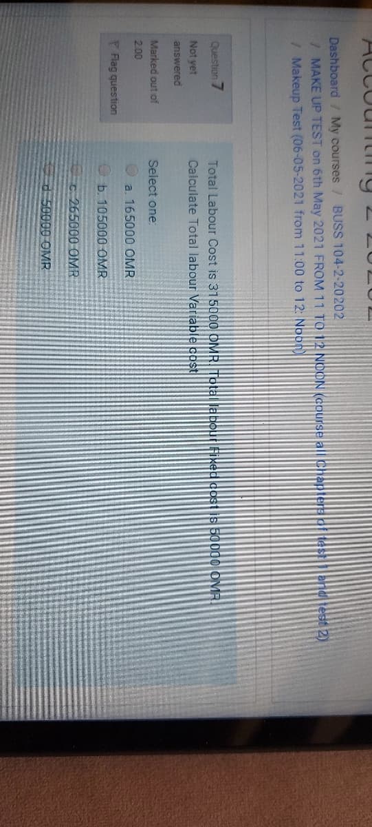 ACCOunting 2207LUL
Dashboard/ My courses / BUSS 104-2-20202
/MAKE UP TEST on 6th May 2021 FROM 11 TO 12 NOON (course all Chapters of testend test 2)
/ Makeup Test (06-05-2021 from 11:00 to 12: Noon)
Question
7.
Total Labour Cost is 315000 OMR. Tota Dabour fixed cost is 50000 OMR.
Not vet
Calculate Total labour Variable cost
answered
Marked out of
Select one:
2.00
a. 165000 OMR
P Flag question
b. 105000 OMR
C265000 OMR
50000 OMR
