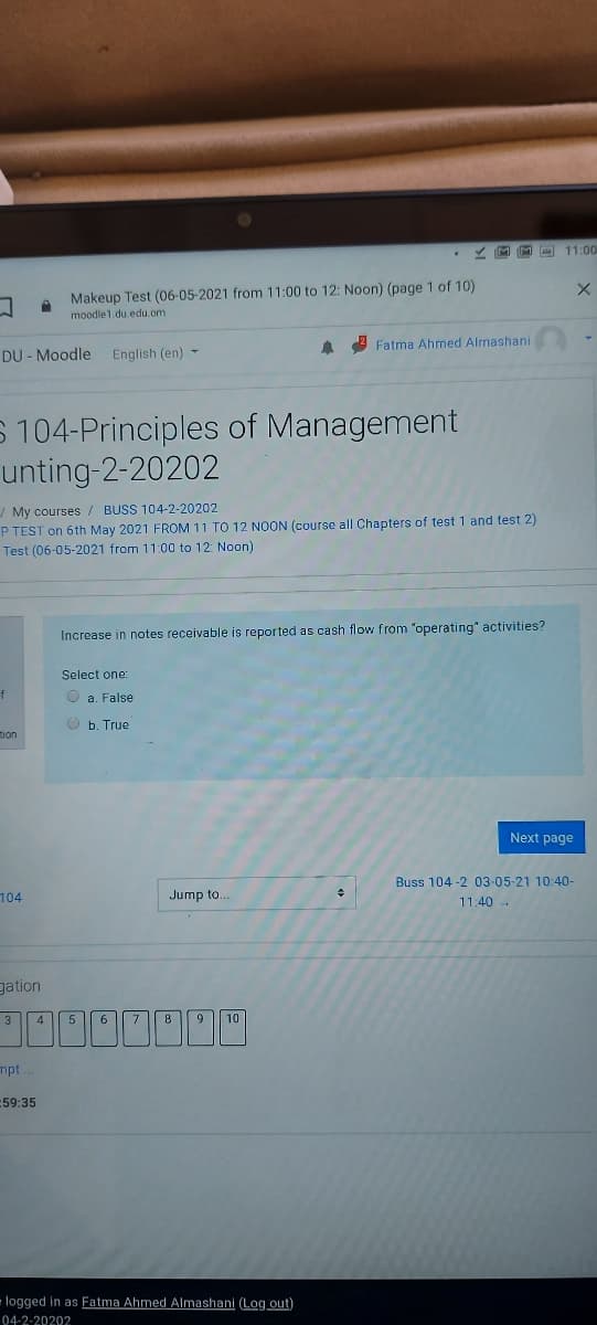 • Z M M 11:00
Makeup Test (06-05-2021 from 11:00 to 12: Noon) (page 1 of 10)
moodle1.du.edu.om
2 Fatma Ahmed Almashani
DU - Moodle
English (en) -
S 104-Principles of Management
unting-2-20202
/ My courses/ BUSS 104-2-20202
P TEST on 6th May 2021 FROM 11 TO 12 NOON (course all Chapters of test 1 and test 2)
Test (06-05-2021 from 11:00 to 12: Noon)
Increase in notes receivable is reported as cash flow from "operating" activities?
Select one:
f
O a. False
O b. True
tion
Next page
Buss 104 -2 03-05-21 10:40-
104
Jump to.
11:40 -
gation
3
4
5
6.
8
9
10
mpt
59:35
- logged in as Fatma Ahmed Almashani (Log out)
04-2-20202
