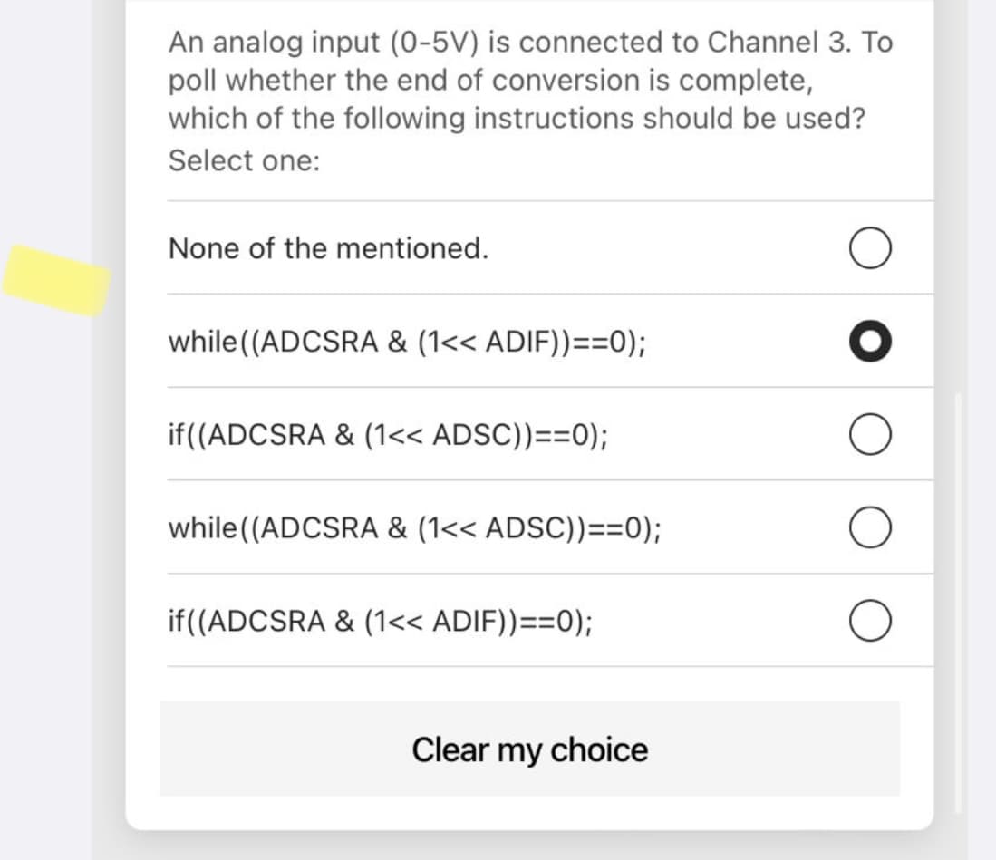 An analog input (0-5V) is connected to Channel 3. To
poll whether the end of conversion is complete,
which of the following instructions should be used?
Select one:
None of the mentioned.
while (ADCSRA & (1<< ADIF))==0);
if((ADCSRA & (1<< ADSC))==0);
while (ADCSRA & (1<< ADSC))==0);
if((ADCSRA & (1<< ADIF))==0);
Clear my choice
