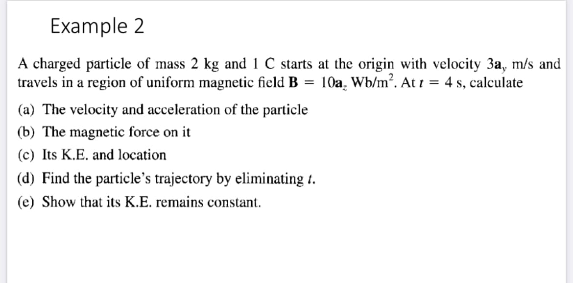 Example 2
A charged particle of mass 2 kg and 1 C starts at the origin with velocity 3a, m/s and
travels in a region of uniform magnetic field B
10a. Wb/m. At t = 4 s, calculate
(a) The velocity and acceleration of the particle
(b) The magnetic force on it
(c) Its K.E. and location
(d) Find the particle's trajectory by eliminating 1.
(e) Show that its K.E. remains constant.
