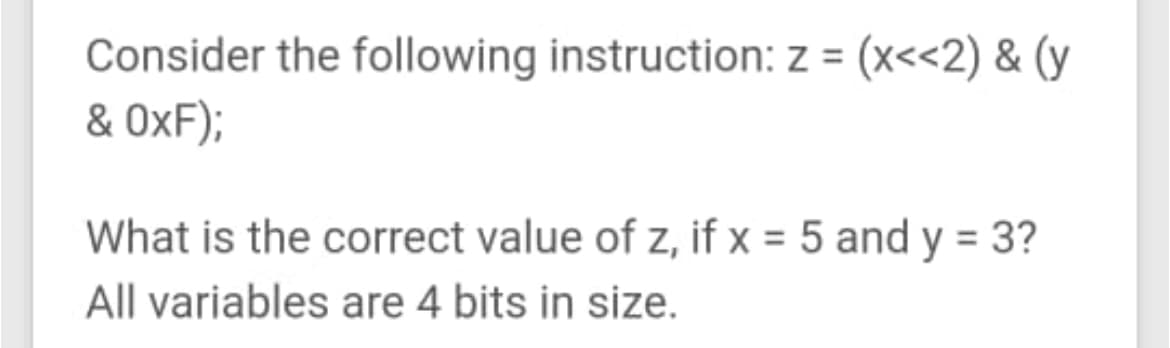 Consider the following instruction: z = (x<<2) & (y
& OxF);
What is the correct value of z, if x = 5 and y = 3?
All variables are 4 bits in size.
