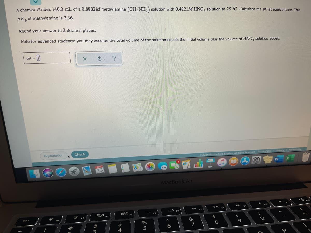 A chemist titrates 140.0 mL of a 0.8882M methylamine (CH,NH,) solution with 0.4821M HNO, solution at 25 °C. Calculate the pH at equivalence. The
pK
of methylamine is 3.36.
Round your answer to 2 decimal places.
Note for advanced students: you may assume the total volume of the solution equals the initial volume plus the volume of HNO, solution added.
pH = [
Explanation
Check
2021 McGraw-Hill Education. All Rights Reserved Terms of UseI Pvacy I Accessibilty
23
MacBook Air
吕口
esc
&
#
%
8
9
@
4
5
6
