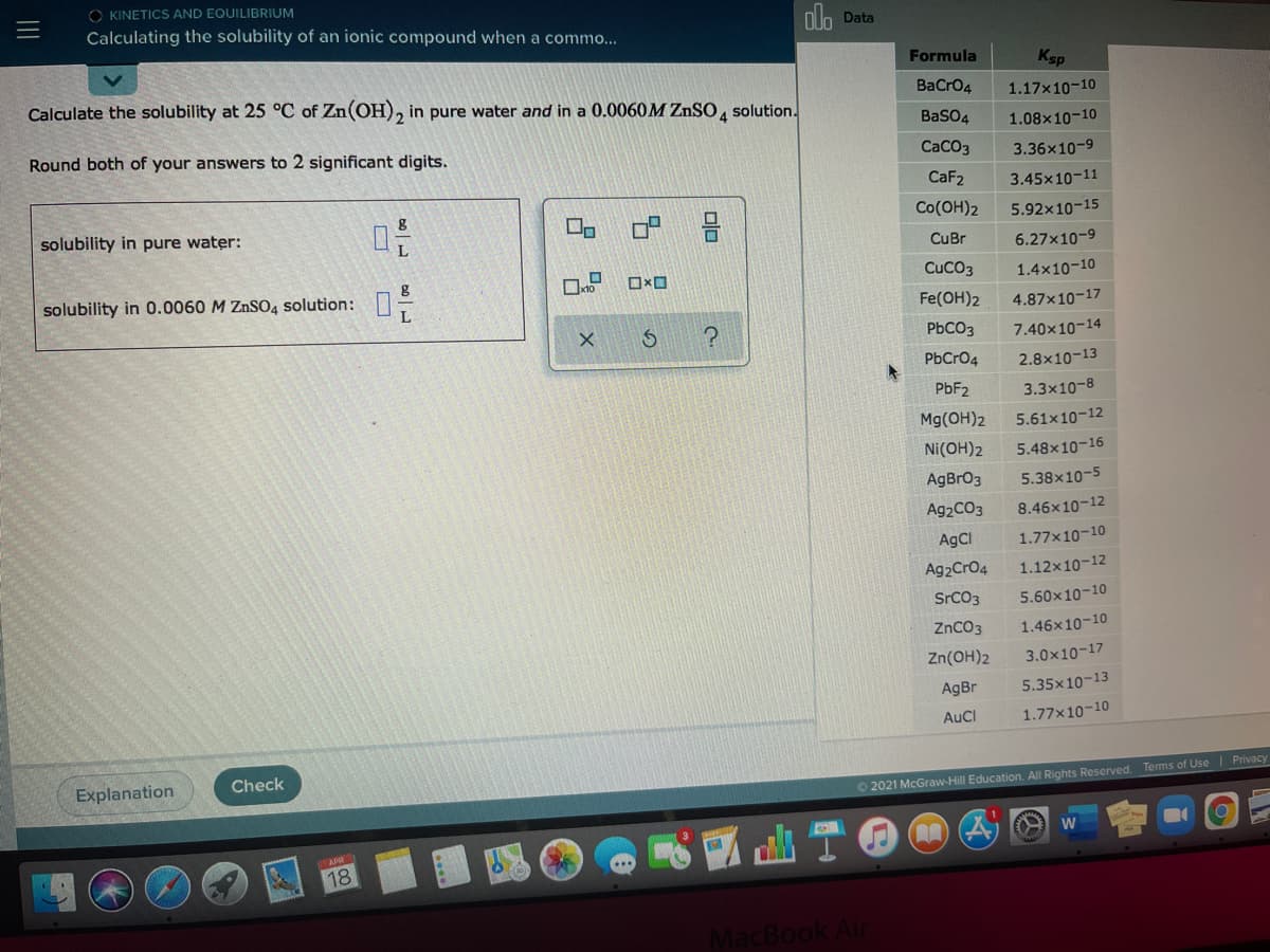 O KINETICS AND EQUILIBRIUM
Calculating the solubility of an ionic compound when a commo...
oh Data
Formula
Ksp
Calculate the solubility at 25 °C of Zn(OH), in pure water and in a 0.0060M ZnSO , solution.
BaCrO4
1.17x10-10
BaSO4
1.08x10-10
Round both of your answers to 2 significant digits.
CaCO3
3.36x10-9
CaF2
3.45x10-11
solubility in pure water:
Co(OH)2
5.92x10-15
CuBr
6.27x10-9
solubility in 0.0060 M ZNSO4 solution:
CuCO3
1.4x10-10
Fe(OH)2
4.87x10-17
PbCO3
7.40x10-14
PbCrO4
2.8x10-13
PBF2
3.3x10-8
Mg(OH)2
5.61x10-12
Ni(OH)2
5.48x10-16
AgBrO3
5.38x10-5
A92CO3
8.46x10-12
AgCI
1.77x10-10
Ag2CrO4
1.12x10-12
SrCO3
5.60x10-10
ZnCO3
1.46x10-10
Zn(OH)2
3.0x10-17
AgBr
5.35x10-13
AuCl
1.77x10-10
Explanation
Check
Terms of Use Privacy
O 2021 McGraw-Hill Education. All Rights Reserved
18
MacBook Air
olo
