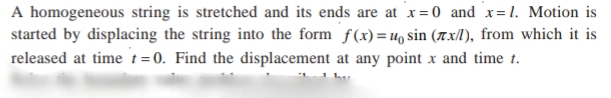 A homogeneous string is stretched and its ends are at x=0 and x= 1. Motion is
started by displacing the string into the form f(x) = u, sin (7x/l), from which it is
released at time t=0. Find the displacement at any point x and time t.
