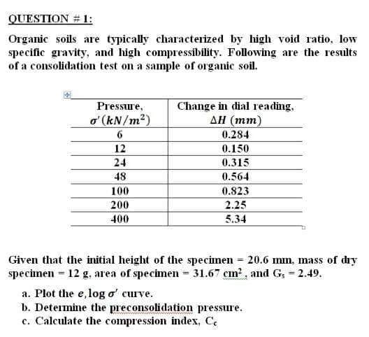 QUESTION # 1:
Organic soils are typically characterized by high void ratio, low
specific gravity, and high compressibility. Following are the results
of a consolidation test on a sample of organic soil.
Pressure,
o' (kN/m?)
Change in dial reading,
AH (mm)
0.284
12
0.150
24
0.315
48
0.564
100
0.823
200
2.25
400
5.34
Given that the initial height of the specimen = 20.6 mm, mass of dıy
specimen = 12 g, area of specimen = 31.67 cm2, and G, 2.49.
a. Plot the e,log o' curve.
b. Determine the preconsolidation pressure.
c. Calculate the compression index, Ce
