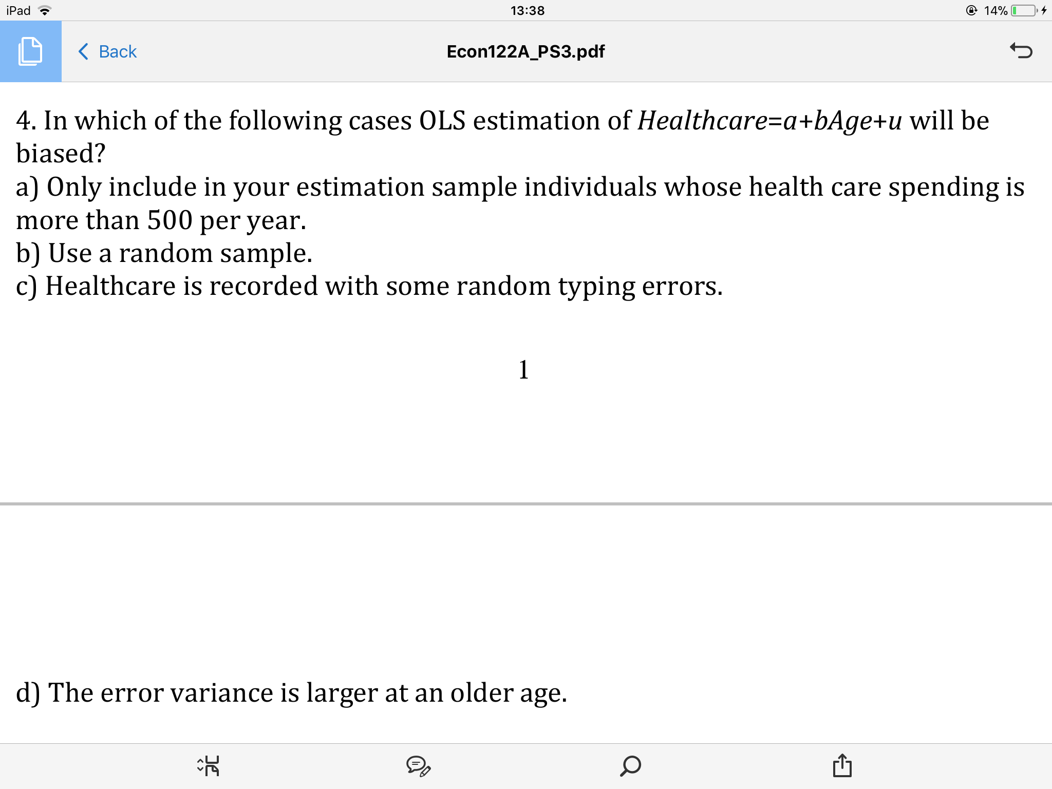 iPad
14%
13:38
< Ваck
Econ122A_PS3.pdf
4. In which of the following cases OLS estimation of Healthcare=a +bAge+u will be
biased?
a) Only include in your estimation sample individuals whose health care spending is
more than 500 per year
b) Use a random sample.
c) Healthcare is recorded with some random typing errors.
1
d) The error variance is larger at an older age.
