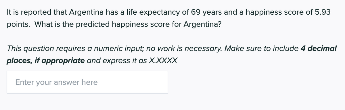 It is reported that Argentina has a life expectancy of 69 years and a happiness score of 5.93
points. What is the predicted happiness score for Argentina?
This question requires a numeric input; no work is necessary. Make sure to include 4 decimal
places, if appropriate and express it as X.XXXX
Enter your answer here
