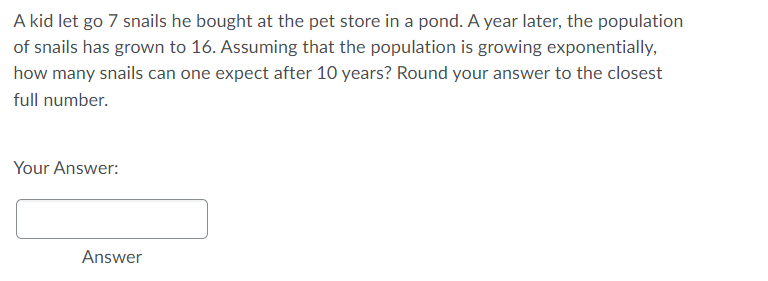 A kid let go 7 snails he bought at the pet store in a pond. A year later, the population
of snails has grown to 16. Assuming that the population is growing exponentially,
how many snails can one expect after 10 years? Round your answer to the closest
full number.
Your Answer:
Answer
