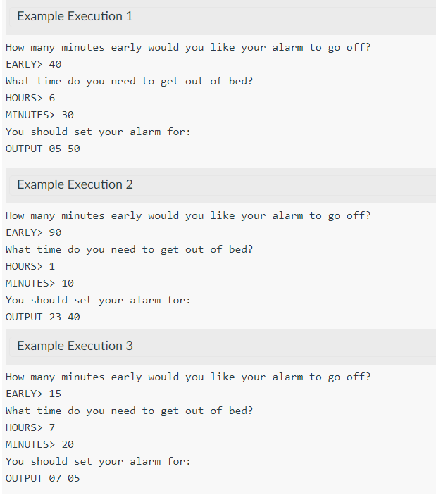 Example Execution 1
How many minutes early would you like your alarm to go off?
EARLY> 40
What time do you need to get out of bed?
HOURS> 6
MINUTES> 30
You should set your alarm for:
OUTPUT 05 50
Example Execution 2
How many minutes early would you like your alarm to go off?
EARLY> 90
What time do you need to get out of bed?
HOURS> 1
MINUTES> 10
You should set your alarm for:
OUTPUT 23 40
Example Execution 3
How many minutes early would you like your alarm to go off?
EARLY> 15
What time do you need to get out of bed?
HOURS> 7
MINUTES> 20
You should set your alarm for:
OUTPUT 07 05
