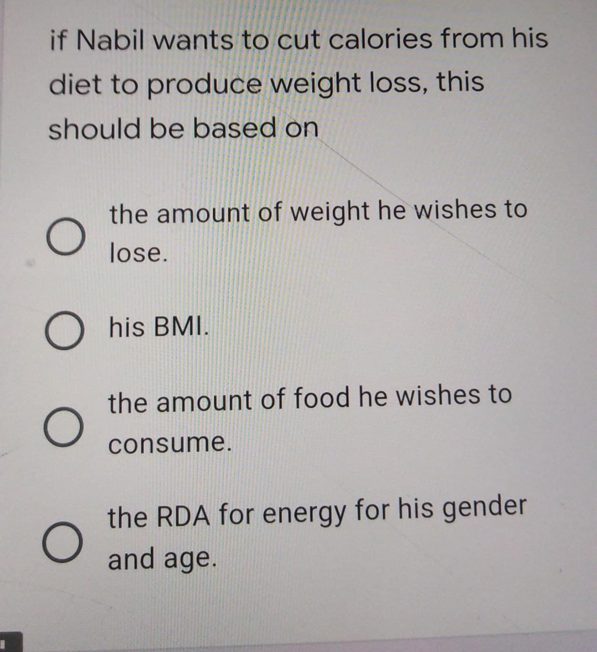 if Nabil wants to cut calories from his
diet to produce weight loss, this
should be based on
the amount of weight he wishes to
lose.
his BMI.
the amount of food he wishes to
consume.
the RDA for energy for his gender
and age.
