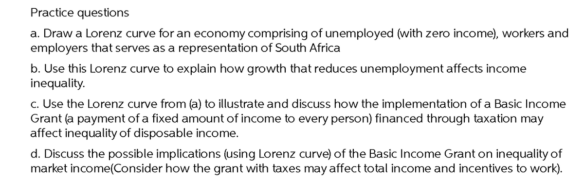 Practice questions
a. Draw a Lorenz curve for an economy comprising of unemployed (with zero income), workers and
employers that serves as a representation of South Africa
b. Use this Lorenz curve to explain how growth that reduces unemployment affects income
inequality.
c. Use the Lorenz curve from (a) to illustrate and discuss how the implementation of a Basic Income
Grant (a payment of a fixed amount of income to every person) financed through taxation may
affect inequality of disposable income.
d. Discuss the possible implications (using Lorenz curve) of the Basic Income Grant on inequality of
market income(Consider how the grant with taxes may affect total income and incentives to work).
