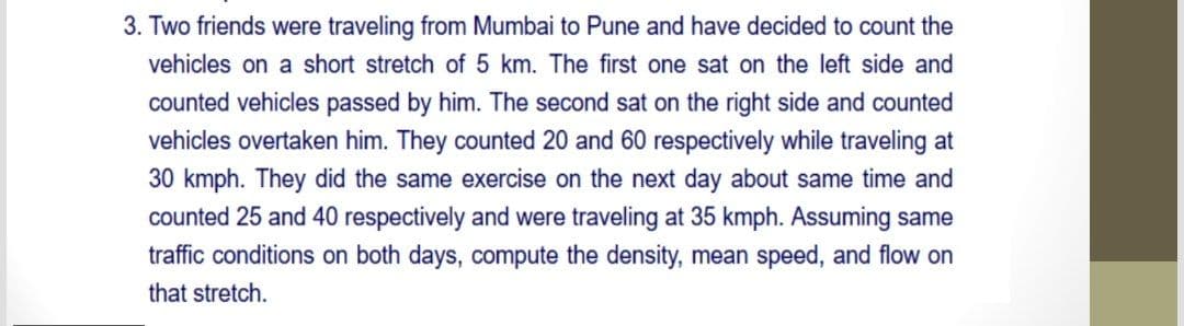 3. Two friends were traveling from Mumbai to Pune and have decided to count the
vehicles on a short stretch of 5 km. The first one sat on the left side and
counted vehicles passed by him. The second sat on the right side and counted
vehicles overtaken him. They counted 20 and 60 respectively while traveling at
30 kmph. They did the same exercise on the next day about same time and
counted 25 and 40 respectively and were traveling at 35 kmph. Assuming same
traffic conditions on both days, compute the density, mean speed, and flow on
that stretch.
