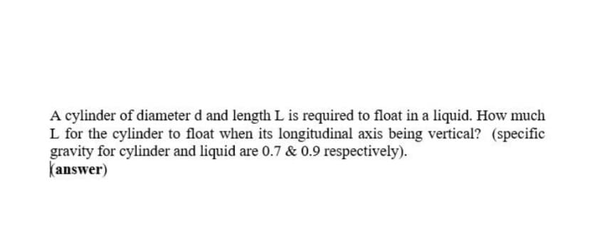 A cylinder of diameter d and length L is required to float in a liquid. How much
L for the cylinder to float when its longitudinal axis being vertical? (specific
gravity for cylinder and liquid are 0.7 & 0.9 respectively).
kanswer)
