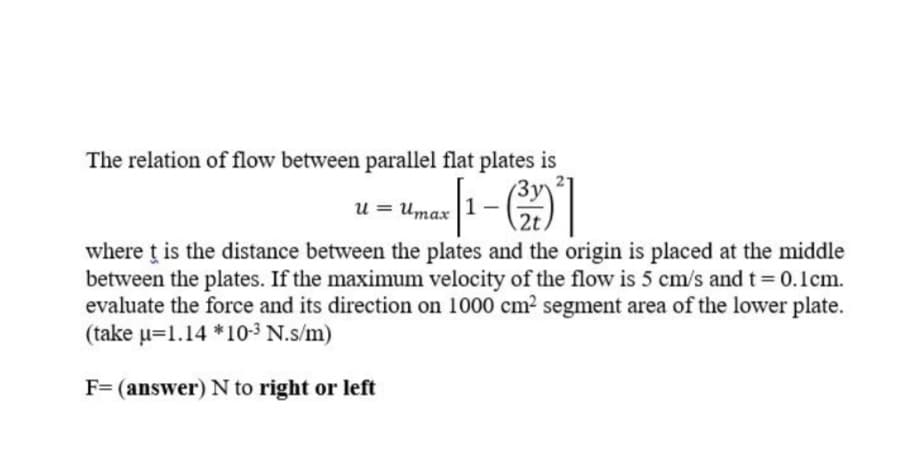 The relation of flow between parallel flat plates is
u = Umax
1
2t
where ț is the distance between the plates and the origin is placed at the middle
between the plates. If the maximum velocity of the flow is 5 cm/s and t 0.1cm.
evaluate the force and its direction on 1000 cm2 segment area of the lower plate.
(take u=1.14 *10-3 N.s/m)
F= (answer) N to right or left
